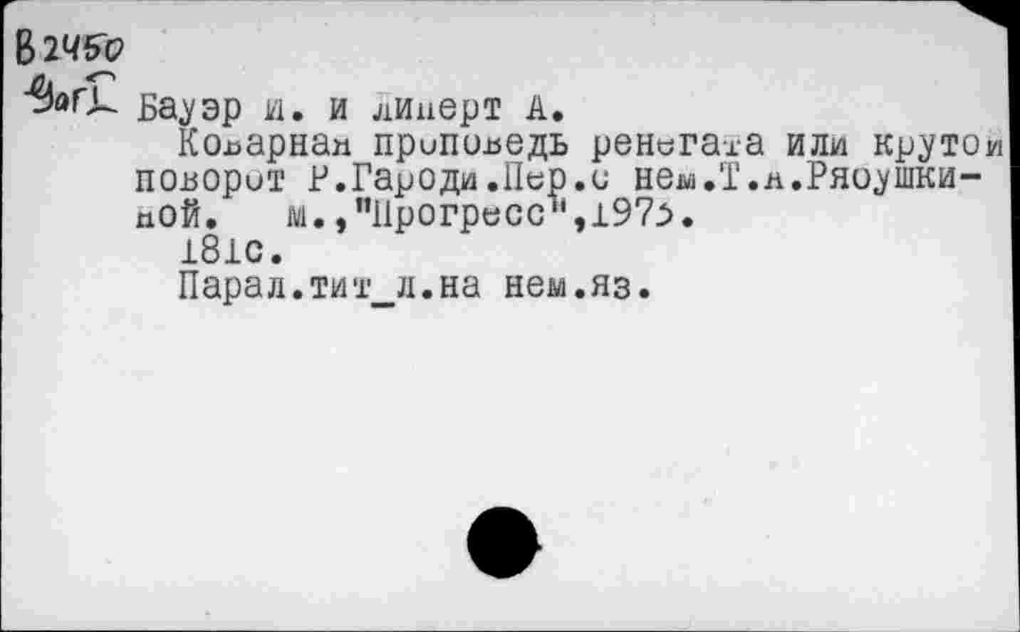 ﻿В2Ч&Р
Бауэр и. и линерт А.
Коварна» припсшедь ренегата или крутой поворот Р.Гароди.Пер.с нем.Т.л.Ряоушки-иОй, м., "Прогресс11,197>.
181С.
Парад.тит л.на нем.яз.